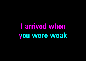 I arrived when

you were weak