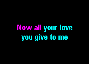 Now all your love

you give to me