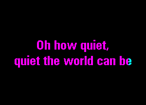 Oh how quiet,

quiet the world can he