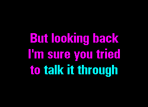 But looking back

I'm sure you tried
to talk it through