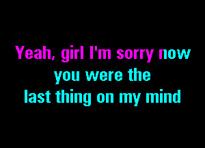 Yeah, girl I'm sorry now

you were the
last thing on my mind