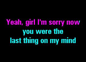 Yeah, girl I'm sorry now

you were the
last thing on my mind