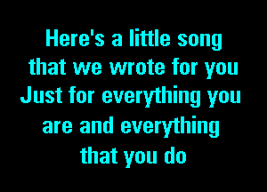 Here's a little song
that we wrote for you
Just for everything you

are and everything
that you do