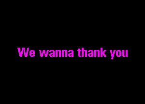 We wanna thank you