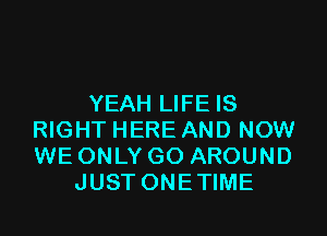 YEAH LIFE IS

RIGHT HERE AND NOW
WE ONLY GO AROUND
JUST ONETIME