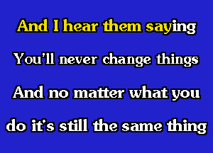 And I hear them saying
You'll never change things
And no matter what you

do it's still the same thing