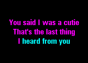 You said I was a cutie

That's the last thing
I heard from you