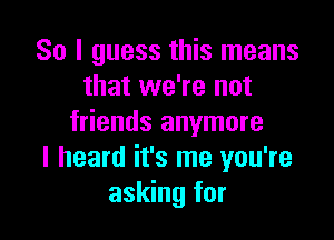 So I guess this means
that we're not

friends anymore
I heard it's me you're
asking for