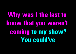Why was I the last to
know that you weren't

coming to my show?
You could've