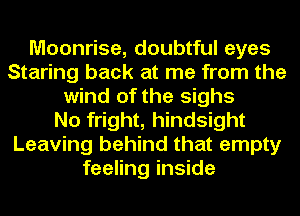 Moonrise, doubtful eyes
Staring back at me from the
wind of the sighs
No fright, hindsight
Leaving behind that empty
feeling inside