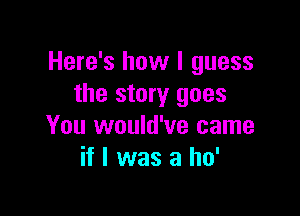 Here's how I guess
the story goes

You would've came
if I was a ho'