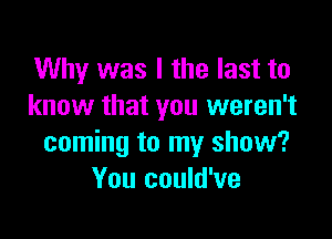 Why was I the last to
know that you weren't

coming to my show?
You could've