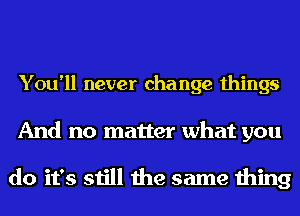 You'll never change things

And no matter what you

do it's still the same thing