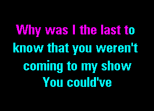 Why was I the last to
know that you weren't

coming to my show
You could've