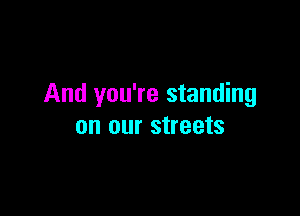 And you're standing

on our streets