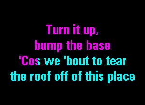 Turn it up.
bump the base

'Cos we 'bout to tear
the roof off of this place