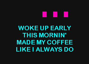 WOKE UP EARLY

THIS MORNIN'
MADE MY COFFEE
LIKE I ALWAYS DO