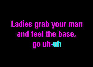 Ladies grab your man

and feel the base,
go uh-uh