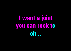 I want a joint

you can rock to
oh...