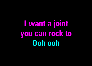 I want a joint

you can rock to
Ooh ooh