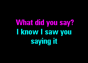 What did you say?

I know I saw you
saying it