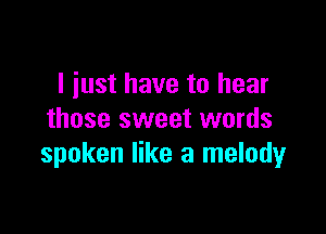 I just have to hear

those sweet words
spoken like a melody