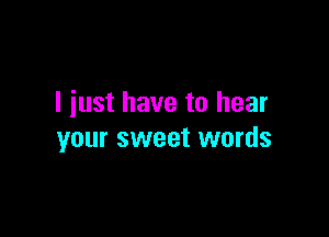 I iust have to hear

your sweet words