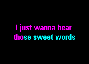 I iust wanna hear

those sweet words