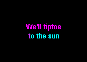 We'll tiptoe

to the sun