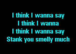 I think I wanna say
I think I wanna
I think I wanna say
Stank you smelly much