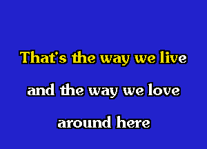 That's the way we live

and the way we love

around here