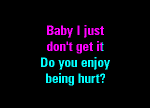 Baby I just
don't get it

Do you enioy
being hurt?