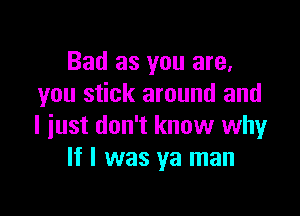 Bad as you are.
you stick around and

I just don't know why
If I was ya man