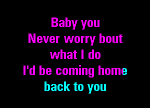 Baby you
Never worry bout

what I do
I'd be coming home
back to you