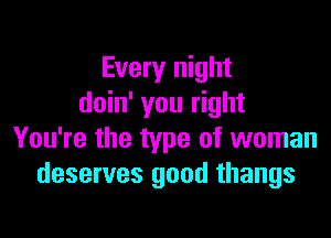 Every night
doin' you right

You're the type of woman
deserves good thangs