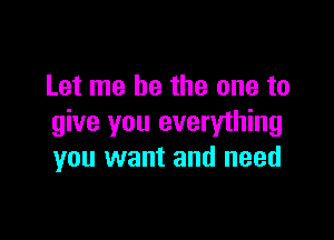 Let me be the one to

give you everything
you want and need