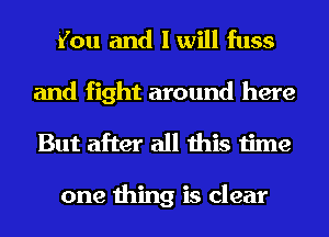 You and I will fuss

and fight around here
But after all this time

one thing is clear