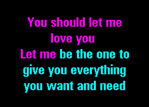 You should let me
love you

Let me be the one to
give you everything
you want and need