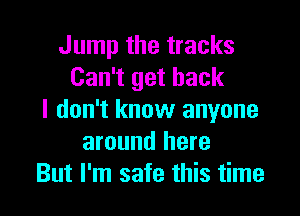 Jump the tracks
Can't get back

I don't know anyone
around here
But I'm safe this time