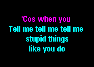 'Cos when you
Tell me tell me tell me

stupid things
like you do