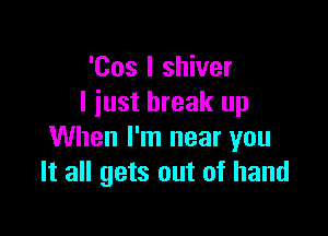 'Cos I shiver
I just break up

When I'm near you
It all gets out of hand