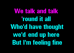 We talk and talk
'round it all

Who'd have thought
we'd end up here
But I'm feeling fine