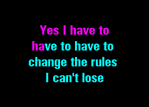 Yes I have to
have to have to

change the rules
lcan1lose