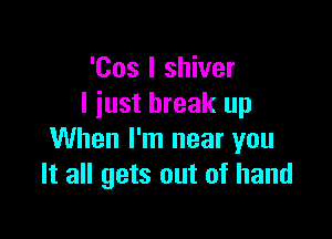 'Cos I shiver
I just break up

When I'm near you
It all gets out of hand