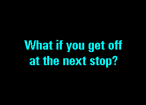 What if you get off

at the next stop?