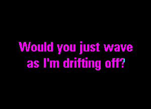 Would you just wave

as I'm drifting off?