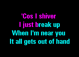 'Cos I shiver
I just break up

When I'm near you
It all gets out of hand