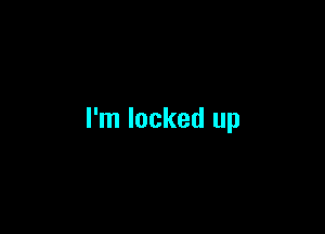I'm locked up