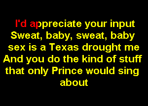 I'd appreciate your input
Sweat, baby, sweat, baby
sex is a Texas drought me

And you do the kind of stuff
that only Prince would sing
about
