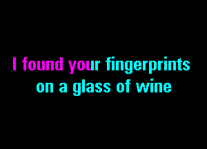 I found your fingerprints

on a glass of wine